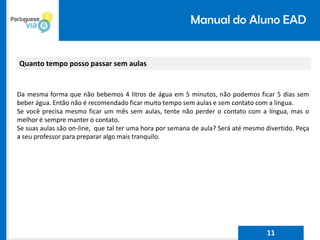 Manual do Aluno EAD
Quanto tempo posso passar sem aulas
Da mesma forma que não bebemos 4 litros de água em 5 minutos, não podemos ficar 5 dias sem
beber água. Então não é recomendado ficar muito tempo sem aulas e sem contato com a língua.
Se você precisa mesmo ficar um mês sem aulas, tente não perder o contato com a língua, mas o
melhor é sempre manter o contato.
Se suas aulas são on-line, que tal ter uma hora por semana de aula? Será até mesmo divertido. Peça
a seu professor para preparar algo mais tranquilo.
11
 