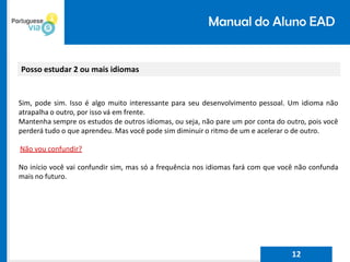 Manual do Aluno EAD
Posso estudar 2 ou mais idiomas
Sim, pode sim. Isso é algo muito interessante para seu desenvolvimento pessoal. Um idioma não
atrapalha o outro, por isso vá em frente.
Mantenha sempre os estudos de outros idiomas, ou seja, não pare um por conta do outro, pois você
perderá tudo o que aprendeu. Mas você pode sim diminuir o ritmo de um e acelerar o de outro.
Não vou confundir?
No início você vai confundir sim, mas só a frequência nos idiomas fará com que você não confunda
mais no futuro.
12
 