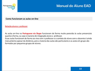 Manual do Aluno EAD
Como funcionam as aulas on-line
Relação aluno e professor
As aulas on-line na Portuguese via Skype funcionam de forma muito parecida às aulas presenciais
quanto à forma, ou seja à maneira de integração aluno x professor.
Essas aulas funcionam de forma ao vivo com o professor e o contato do aluno com o docente é ainda
mais próximo apesar da distância, pois a maioria das aulas são particulares e as aulas em grupo são
formadas por pequenos grupos de alunos.
13
 
