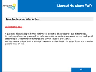Manual do Aluno EAD
Como funcionam as aulas on-line
Qualidade das aulas
A qualidade das aulas depende mais da formação e didática do professor do que da tecnologia.
Há professores bons que se enquadram melhor em aulas presenciais e vice-versa, mas em modo geral
as tecnologias são somente instrumentos que servem aos bons profissionais.
Por isso procure sempre saber a formação, experiência e certificação de seu professor seja em aulas
presenciais ou on-line.
15
 