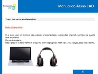Manual do Aluno EAD
Como funcionam as aulas on-line
Material necessário
Para fazer aulas on-line você só precisa de um computador conectado à internet e um fone de ouvido
com microfone.
Um usuário skype.
Não é preciso instalar nenhum programa além do plugin do flash e do java, e skype, caso não o tenha.
17
 