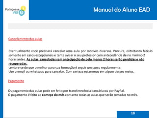 Manual do Aluno EAD
Cancelamento das aulas
Eventualmente você precisará cancelar uma aula por motivos diversos. Procure, entretanto fazê-lo
somente em casos excepcionais e tente avisar o seu professor com antecedência de no mínimo 2
horas antes. As aulas canceladas sem antecipação de pelo menos 2 horas serão perdidas e não
recuperadas.
Lembre-se de que o melhor para sua formação é seguir um curso regularmente.
Use o email ou whatsapp para cancelar. Com certeza estaremos em algum desses meios.
Pagamento
Os pagamento das aulas pode ser feito por transferecência bancária ou por PayPal.
O pagamento é feito ao começo do mês contanto todas as aulas que serão tomadas no mês.
18
 