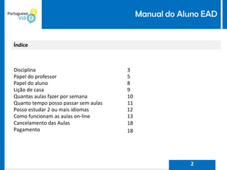Manual do Aluno EAD
Índice
Disciplina 3
Papel do professor 5
Papel do aluno 8
Lição de casa 9
Quantas aulas fazer por semana 10
Quanto tempo posso passar sem aulas 11
Posso estudar 2 ou mais idiomas 12
Como funcionam as aulas on-line 13
Cancelamento das Aulas 18
Pagamento 18
2
 