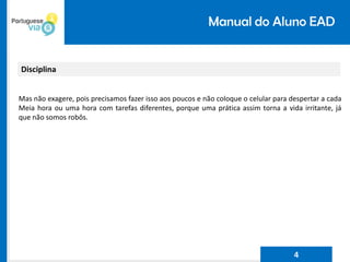 Manual do Aluno EAD
Disciplina
Mas não exagere, pois precisamos fazer isso aos poucos e não coloque o celular para despertar a cada
Meia hora ou uma hora com tarefas diferentes, porque uma prática assim torna a vida irritante, já
que não somos robôs.
4
 
