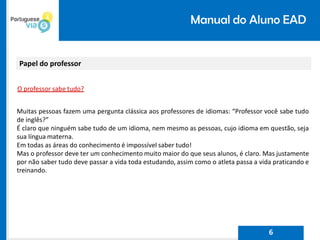 Manual do Aluno EAD
Papel do professor
O professor sabe tudo?
Muitas pessoas fazem uma pergunta clássica aos professores de idiomas: “Professor você sabe tudo
de inglês?”
É claro que ninguém sabe tudo de um idioma, nem mesmo as pessoas, cujo idioma em questão, seja
sua língua materna.
Em todas as áreas do conhecimento é impossível saber tudo!
Mas o professor deve ter um conhecimento muito maior do que seus alunos, é claro. Mas justamente
por não saber tudo deve passar a vida toda estudando, assim como o atleta passa a vida praticando e
treinando.
6
 