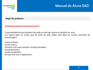 Manual do Aluno EAD
Papel do professor
O professor pode ensinar tudo ao aluno ?
O aprendizado do aluno também não pode se restringir apenas ao trabalho em aula.
Um idioma deve ser vivido, pois faz parte da vida, então, você deve ter muitos momentos de
aprendizagem:
Assista a filmes;
Escute música;
Converse com outras pessoas na língua estudada;
Estude gramática;
Estude vocabulário;
Brinque com sites e applicativos;
7
 