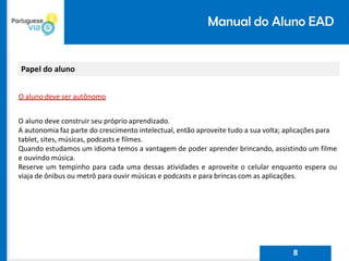 Manual do Aluno EAD
Papel do aluno
O aluno deve ser autônomo
O aluno deve construir seu próprio aprendizado.
A autonomia faz parte do crescimento intelectual, então aproveite tudo a sua volta; aplicações para
tablet, sites, músicas, podcasts e filmes.
Quando estudamos um idioma temos a vantagem de poder aprender brincando, assistindo um filme
e ouvindo música.
Reserve um tempinho para cada uma dessas atividades e aproveite o celular enquanto espera ou
viaja de ônibus ou metrô para ouvir músicas e podcasts e para brincas com as aplicações.
8
 
