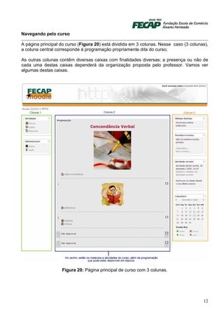 Navegando pelo curso

A página principal do curso (Figura 20) está dividida em 3 colunas. Nesse caso (3 colunas),
a coluna central corresponde à programação propriamente dita do curso;

As outras colunas contêm diversas caixas com finalidades diversas; a presença ou não de
cada uma destas caixas dependerá da organização proposta pelo professor. Vamos ver
algumas destas caixas.




                   Figura 20: Página principal de curso com 3 colunas.




                                                                                        12
 