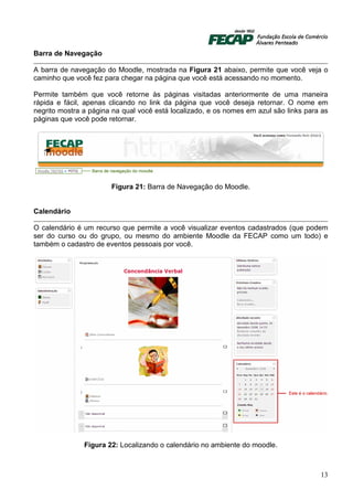 Barra de Navegação

A barra de navegação do Moodle, mostrada na Figura 21 abaixo, permite que você veja o
caminho que você fez para chegar na página que você está acessando no momento.

Permite também que você retorne às páginas visitadas anteriormente de uma maneira
rápida e fácil, apenas clicando no link da página que você deseja retornar. O nome em
negrito mostra a página na qual você está localizado, e os nomes em azul são links para as
páginas que você pode retornar.




                       Figura 21: Barra de Navegação do Moodle.


Calendário

O calendário é um recurso que permite a você visualizar eventos cadastrados (que podem
ser do curso ou do grupo, ou mesmo do ambiente Moodle da FECAP como um todo) e
também o cadastro de eventos pessoais por você.




               Figura 22: Localizando o calendário no ambiente do moodle.



                                                                                       13
 