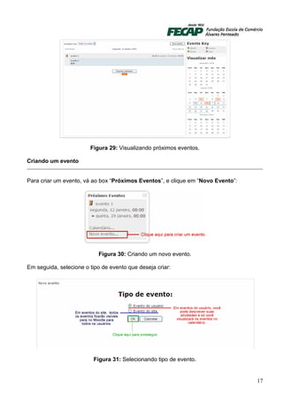 Figura 29: Visualizando próximos eventos.

Criando um evento


Para criar um evento, vá ao box “Próximos Eventos”, e clique em “Novo Evento”:




                           Figura 30: Criando um novo evento.

Em seguida, selecione o tipo de evento que deseja criar:




                          Figura 31: Selecionando tipo de evento.


                                                                                 17
 