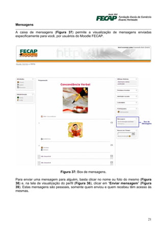 Mensagens

A caixa de mensagens (Figura 37) permite a visualização de mensagens enviadas
especificamente para você, por usuários do Moodle FECAP.




                             Figura 37: Box de mensagens.

Para enviar uma mensagem para alguém, basta clicar no nome ou foto do mesmo (Figura
38) e, na tela de visualização do perfil (Figura 36), clicar em “Enviar mensagem” (Figura
39). Estas mensagens são pessoais, somente quem enviou e quem recebeu têm acesso às
mesmas.




                                                                                      21
 