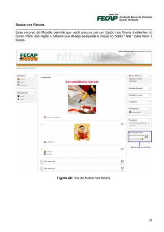 Busca nos Fóruns

Esse recurso do Moodle permite que você procure por um tópico nos fóruns existentes no
curso. Para isso digite a palavra que deseja pesquisar e clique no botão " Vai " para fazer a
busca.




                            Figura 40: Box de busca nos fóruns.




                                                                                          24
 