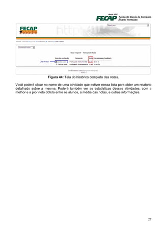 Figura 44: Tela do histórico completo das notas.

Você poderá clicar no nome de uma atividade que estiver nessa lista para obter um relatório
detalhado sobre a mesma. Poderá também ver as estatísticas dessas atividades, com a
melhor e a pior nota obtida entre os alunos, a média das notas, e outras informações.




                                                                                        27
 