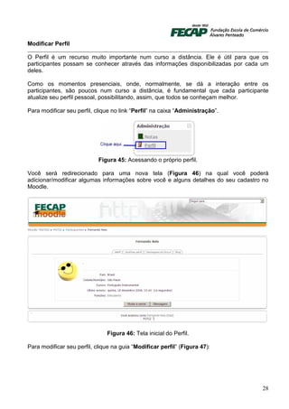 Modificar Perfil

O Perfil é um recurso muito importante num curso a distância. Ele é útil para que os
participantes possam se conhecer através das informações disponibilizadas por cada um
deles.

Como os momentos presenciais, onde, normalmente, se dá a interação entre os
participantes, são poucos num curso a distância, é fundamental que cada participante
atualize seu perfil pessoal, possibilitando, assim, que todos se conheçam melhor.

Para modificar seu perfil, clique no link “Perfil” na caixa “Administração”.




                            Figura 45: Acessando o próprio perfil.

Você será redirecionado para uma nova tela (Figura 46) na qual você poderá
adicionar/modificar algumas informações sobre você e alguns detalhes do seu cadastro no
Moodle.




                               Figura 46: Tela inicial do Perfil.

Para modificar seu perfil, clique na guia “Modificar perfil” (Figura 47):




                                                                                    28
 