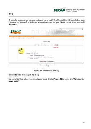 Blog


O Moodle reservou um espaço exclusivo para você! É o MoodleBlog. O MoodleBlog está
integrado ao seu perfil e pode ser acessado através da guia “Blog” no painel do seu perfil
(Figura 51).




                              Figura 51: Acessando ao Blog.

Inserindo uma mensagem no Blog

No painel do blog, vá ao menu localizado a sua direita (Figura 52) e clique em “Acrescentar
novo texto”.




                                                                                         33
 