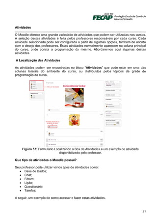 Atividades

O Moodle oferece uma grande variedade de atividades que podem ser utilizadas nos cursos.
A seleção destas atividades é feita pelos professores responsáveis por cada curso. Cada
atividade selecionada pode ser configurada a partir de algumas opções, também de acordo
com o desejo dos professores. Estas atividades normalmente aparecem na coluna principal
do curso, onde consta a programação do mesmo. Abordaremos aqui algumas destas
atividades.

A Localização das Atividades

As atividades podem ser encontradas no bloco “Atividades” que pode estar em uma das
colunas laterais do ambiente do curso, ou distribuídos pelos tópicos da grade de
programação do curso.




     Figura 57: Formulário Localizando o Box de Atividades e um exemplo de atividade
                              disponibilizado pelo professor.

Que tipo de atividades o Moodle possui?

Seu professor pode utilizar vários tipos de atividades como:
  • Base de Dados;
  • Chat;
  • Fórum;
  • Lição;
  • Questionário;
  • Tarefas;

A seguir, um exemplo de como acessar e fazer estas atividades.



                                                                                       37
 