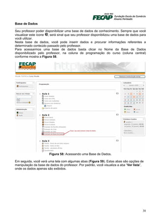Base de Dados

Seu professor poder disponibilizar uma base de dados de conhecimento. Sempre que você
visualizar este ícone , será sinal que seu professor disponibilizou uma base de dados para
você utilizar.
Nesta base de dados, você pode inserir dados e procurar informações referentes a
determinado conteúdo passado pelo professor.
Para acessarmos uma base de dados basta clicar no Nome da Base de Dados
disponibilizado pelo professor, na coluna de programação do curso (coluna central)
conforme mostra a Figura 58.




                       Figura 58: Acessando uma Base de Dados.

Em seguida, você verá uma tela com algumas abas (Figura 59). Estas abas são opções de
manipulação da base de dados do professor. Por padrão, você visualiza a aba “Ver lista”,
onde os dados apenas são exibidos.




                                                                                       38
 