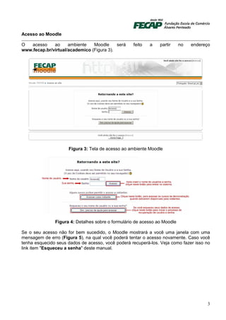 Acesso ao Moodle

O  acesso     ao     ambiente   Moodle     será    feito   a    partir     no   endereço
www.fecap.br/virtual/academico (Figura 3).




                     Figura 3: Tela de acesso ao ambiente Moodle




               Figura 4: Detalhes sobre o formulário de acesso ao Moodle

Se o seu acesso não for bem sucedido, o Moodle mostrará a você uma janela com uma
mensagem de erro (Figura 5), na qual você poderá tentar o acesso novamente. Caso você
tenha esquecido seus dados de acesso, você poderá recuperá-los. Veja como fazer isso no
link item "Esqueceu a senha" deste manual.




                                                                                       3
 