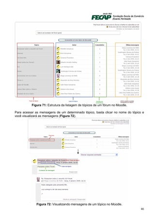 Figura 71: Estrutura da listagem de tópicos de um fórum no Moodle.

Para acessar as mensagens de um determinado tópico, basta clicar no nome do tópico e
você visualizará as mensagens (Figura 72).




              Figura 72: Visualizando mensagens de um tópico no Moodle.
                                                                                 46
 