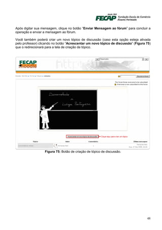 Após digitar sua mensagem, clique no botão “Enviar Mensagem ao fórum” para concluir a
operação e enviar a mensagem ao fórum.

Você também poderá criar um novo tópico de discussão (caso esta opção esteja ativada
pelo professor) clicando no botão “Acrescentar um novo tópico de discussão” (Figura 75)
que o redirecionará para a tela de criação de tópico.




                  Figura 75: Botão de criação de tópico de discussão.




                                                                                    48
 