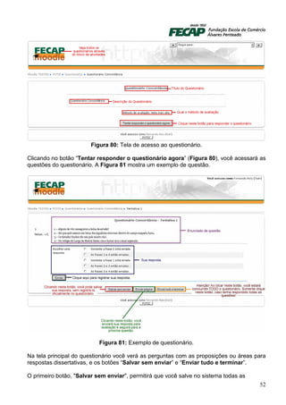 Figura 80: Tela de acesso ao questionário.

Clicando no botão “Tentar responder o questionário agora” (Figura 80), você acessará as
questões do questionário. A Figura 81 mostra um exemplo de questão.




                           Figura 81: Exemplo de questionário.

Na tela principal do questionário você verá as perguntas com as proposições ou áreas para
respostas dissertativas, e os botões “Salvar sem enviar” e “Enviar tudo e terminar”.

O primeiro botão, "Salvar sem enviar", permitirá que você salve no sistema todas as
                                                                                      52
 