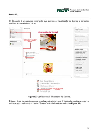 Glossário


O Glossário é um recurso importante que permite a visualização de termos e conceitos
relativos ao conteúdo do curso.




                    Figura 82: Como acessar o Glossário no Moodle.

Existem duas formas de procurar a palavra desejada: uma é digitando a palavra exata na
caixa de texto e clicando no botão "Buscar" (circulados de vermelho na Figura 83).




                                                                                   54
 