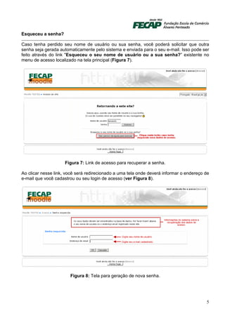 Esqueceu a senha?

Caso tenha perdido seu nome de usuário ou sua senha, você poderá solicitar que outra
senha seja gerada automaticamente pelo sistema e enviada para o seu e-mail. Isso pode ser
feito através do link "Esqueceu o seu nome de usuário ou a sua senha?” existente no
menu de acesso localizado na tela principal (Figura 7).




                     Figura 7: Link de acesso para recuperar a senha.

Ao clicar nesse link, você será redirecionado a uma tela onde deverá informar o endereço de
e-mail que você cadastrou ou seu login de acesso (ver Figura 8).




                       Figura 8: Tela para geração de nova senha.




                                                                                         5
 