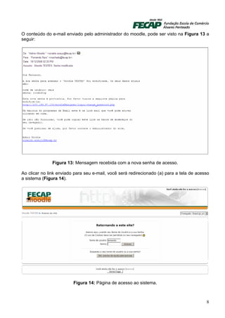 O conteúdo do e-mail enviado pelo administrador do moodle, pode ser visto na Figura 13 a
seguir:




               Figura 13: Mensagem recebida com a nova senha de acesso.

Ao clicar no link enviado para seu e-mail, você será redirecionado (a) para a tela de acesso
a sistema (Figura 14).




                         Figura 14: Página de acesso ao sistema.



                                                                                          8
 