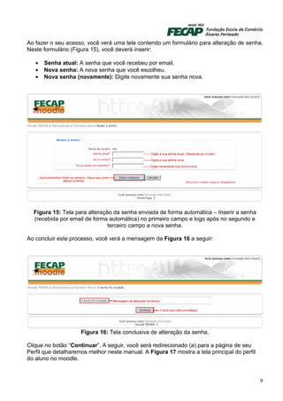 Ao fazer o seu acesso, você verá uma tela contendo um formulário para alteração de senha.
Neste formulário (Figura 15), você deverá inserir:

   •   Senha atual: A senha que você recebeu por email.
   •   Nova senha: A nova senha que você escolheu.
   •   Nova senha (novamente): Digite novamente sua senha nova.




  Figura 15: Tela para alteração da senha enviada de forma automática – Inserir a senha
  (recebida por email de forma automática) no primeiro campo e logo após no segundo e
                               terceiro campo a nova senha.

Ao concluir este processo, você verá a mensagem da Figura 16 a seguir:




                     Figura 16: Tela conclusiva de alteração da senha.

Clique no botão “Continuar”. A seguir, você será redirecionado (a) para a página de seu
Perfil que detalharemos melhor neste manual. A Figura 17 mostra a tela principal do perfil
do aluno no moodle.


                                                                                             9
 