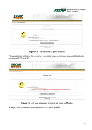 Figura 17: Tela referente ao perfil do aluno.

Para acessar ao ambiente de seu curso, você pode clicar no nome de seu curso localizado
em seu perfil (Figura 18).




              Figura 18: Link para acesso ao ambiente do curso no Moodle.

A seguir, vamos conhecer o ambiente de um curso no Moodle.




                                                                                      10
 