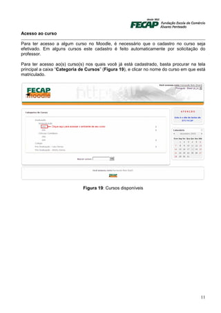 Acesso ao curso

Para ter acesso a algum curso no Moodle, é necessário que o cadastro no curso seja
efetivado. Em alguns cursos este cadastro é feito automaticamente por solicitação do
professor.

Para ter acesso ao(s) curso(s) nos quais você já está cadastrado, basta procurar na tela
principal a caixa “Categoria de Cursos” (Figura 19), e clicar no nome do curso em que está
matriculado.




                              Figura 19: Cursos disponíveis




                                                                                       11
 