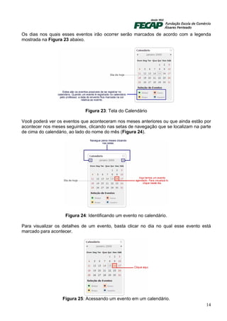 Os dias nos quais esses eventos irão ocorrer serão marcados de acordo com a legenda
mostrada na Figura 23 abaixo.




                             Figura 23: Tela do Calendário

Você poderá ver os eventos que aconteceram nos meses anteriores ou que ainda estão por
acontecer nos meses seguintes, clicando nas setas de navegação que se localizam na parte
de cima do calendário, ao lado do nome do mês (Figura 24).




                    Figura 24: Identificando um evento no calendário.

Para visualizar os detalhes de um evento, basta clicar no dia no qual esse evento está
marcado para acontecer.




                   Figura 25: Acessando um evento em um calendário.
                                                                                     14
 