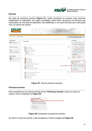 Eventos

Na caixa de próximos eventos (Figura 27), serão mostrados os eventos mais próximos
cadastrados no calendário, em ordem cronológica. Além disso, ela possui um link para que
você possa ver uma tela do calendário mais detalhada, e um outro link para que você possa
criar um evento de usuário.




                          Figura 27: Tela de próximos eventos.

Próximos eventos

Para visualizarmos um evento através do box “Próximos eventos” clique no nome do
evento, como visualizado na Figura 28:




                       Figura 28: Acessando os próximos eventos.

Ao clicar no nome do evento, você visualizará a mesma imagem da Figura 26:


                                                                                      16
 