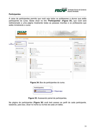 Participantes

A caixa de participantes permite que você veja todos os professores e alunos que estão
participando do curso. Basta clicar no link “Participantes” (Figura 35), que você será
redirecionado a uma página mostrando todas as pessoas inscritas e os professores que
estão ministrando o curso.




                        Figura 34: Box de participantes do curso.




                     Figura 35: Acessando painel de participantes.

Na página de participantes (Figura 36) você terá acesso ao perfil de cada participante,
bastando, para isso, clicar no nome ou na foto de cada um deles.




                                                                                    19
 