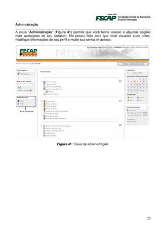 Administração

A caixa “Administração” (Figura 41) permite que você tenha acesso a algumas opções
mais avançadas de seu cadastro. Ela possui links para que você visualize suas notas,
modifique informações do seu perfil e mude sua senha de acesso.




                         Figura 41: Caixa de administração.




                                                                                 25
 