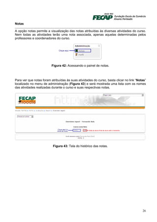 Notas

A opção notas permite a visualização das notas atribuídas às diversas atividades do curso.
Nem todas as atividades terão uma nota associada, apenas aquelas determinadas pelos
professores e coordenadores do curso.




                          Figura 42: Acessando o painel de notas.



Para ver que notas foram atribuídas às suas atividades do curso, basta clicar no link “Notas”
localizado no menu de administração (Figura 43) e será mostrada uma lista com os nomes
das atividades realizadas durante o curso e suas respectivas notas.




                           Figura 43: Tela do histórico das notas.




                                                                                          26
 