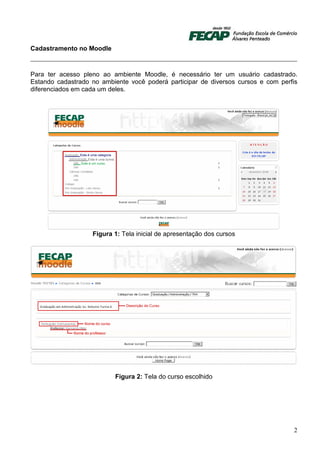 Cadastramento no Moodle



Para ter acesso pleno ao ambiente Moodle, é necessário ter um usuário cadastrado.
Estando cadastrado no ambiente você poderá participar de diversos cursos e com perfis
diferenciados em cada um deles.




                   Figura 1: Tela inicial de apresentação dos cursos




                          Figura 2: Tela do curso escolhido




                                                                                   2
 