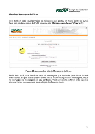 Visualizar Mensagens do Fórum


Você também pode visualizar todas as mensagens que postou em fóruns dentro do curso.
Para isso, ainda no painel de Perfil, clique na aba “Mensagens do Fórum” (Figura 49):




                  Figura 49: Acessando a tela de Mensagens do fórum.

Neste item, você pode visualizar todas as mensagens que enviastes para fóruns durante
todo o curso. Se por acaso quiser ir direto para o fórum de alguma das mensagens, clique
no link “Veja esta mensagem em seu contexto”. Você cairá direto no fórum onde e poderá
acompanhar as mensagens de seus colegas de classe no fórum:




                                                                                     31
 
