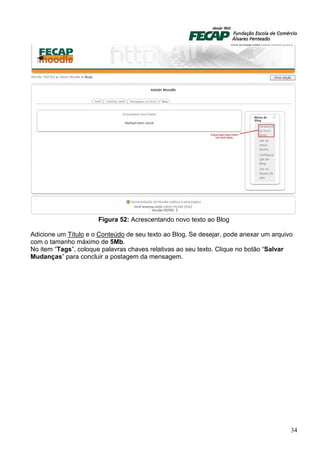 Figura 52: Acrescentando novo texto ao Blog

Adicione um Título e o Conteúdo de seu texto ao Blog. Se desejar, pode anexar um arquivo
com o tamanho máximo de 5Mb.
No item “Tags”, coloque palavras chaves relativas ao seu texto. Clique no botão “Salvar
Mudanças” para concluir a postagem da mensagem.




                                                                                       34
 