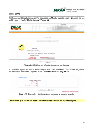 Mudar Senha

Você pode também altera sua senha de acesso no Moodle quando quiser. No painel de seu
perfil, clique no botão “Mudar Senha” (Figura 54).




                 Figura 54: Modificando a Senha de acesso ao sistema.

Você deverá digitar sua senha atual e digitar uma nova senha nos dois campos seguintes.
Para salvar as alterações clique no botão “Salvar mudanças” (Figura 55).




           Figura 56: Formulário de alteração de senha de acesso ao Moodle.


Observando que essa nova senha deverá conter no mínimo 4 (quatro) dígitos.




                                                                                    36
 