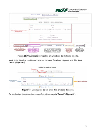 Figura 60: Visualização de registros em uma base de dados no Moodle.

Você pode visualizar um item de cada vez na base. Para isso, clique na aba “Ver item
único” (Figura 61).




               Figura 61: Visualização de um único item em base de dados.

Se você quiser buscar um item específico, clique na guia “Search” (Figura 62).




                                                                                       39
 