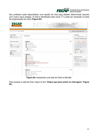 Seu professor pode disponibilizar uma sessão de chat para debater determinado assunto
com você e seus colegas. O chat é identificado pelo ícone e pode ser acessado na área
de programação do curso (Figura 64).




                   Figura 64: Acessando uma sala de Chat no Moodle.

Para acessar a sala de Chat, clique no link “Clique aqui para entrar no chat agora” (Figura
65):




                                                                                        41
 