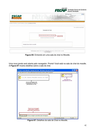 Figura 65: Entrando em uma sala de chat no Moodle.



Uma nova janela será aberta pelo navegador. Pronto! Você está na sala de chat do moodle.
A Figura 67 mostra detalhes sobre a sala de chat.




                     Figura 67: Detalhes da sala de Chat no Moodle.

                                                                                     42
 