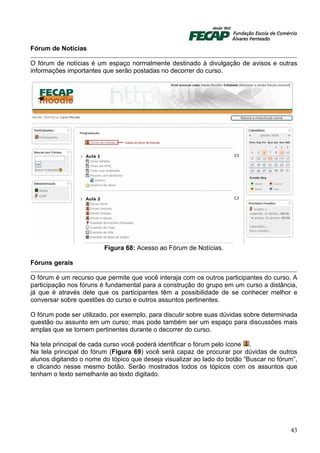 Fórum de Notícias

O fórum de notícias é um espaço normalmente destinado à divulgação de avisos e outras
informações importantes que serão postadas no decorrer do curso.




                         Figura 68: Acesso ao Fórum de Notícias.

Fóruns gerais

O fórum é um recurso que permite que você interaja com os outros participantes do curso. A
participação nos fóruns é fundamental para a construção do grupo em um curso a distância,
já que é através dele que os participantes têm a possibilidade de se conhecer melhor e
conversar sobre questões do curso e outros assuntos pertinentes.

O fórum pode ser utilizado, por exemplo, para discutir sobre suas dúvidas sobre determinada
questão ou assunto em um curso; mas pode também ser um espaço para discussões mais
amplas que se tornem pertinentes durante o decorrer do curso.

Na tela principal de cada curso você poderá identificar o fórum pelo ícone .
Na tela principal do fórum (Figura 69) você será capaz de procurar por dúvidas de outros
alunos digitando o nome do tópico que deseja visualizar ao lado do botão “Buscar no fórum”,
e clicando nesse mesmo botão. Serão mostrados todos os tópicos com os assuntos que
tenham o texto semelhante ao texto digitado.




                                                                                        43
 
