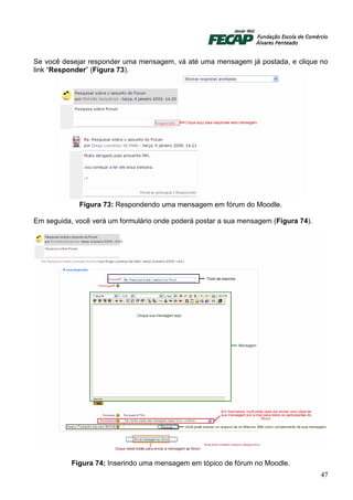 Se você desejar responder uma mensagem, vá até uma mensagem já postada, e clique no
link “Responder” (Figura 73).




             Figura 73: Respondendo uma mensagem em fórum do Moodle.

Em seguida, você verá um formulário onde poderá postar a sua mensagem (Figura 74).




           Figura 74: Inserindo uma mensagem em tópico de fórum no Moodle.
                                                                                     47
 