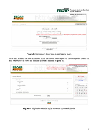 Figura 5: Mensagem de erro ao tentar fazer o login.

Se o seu acesso for bem sucedido, você verá uma mensagem no canto superior direito da
tela informando o nome da pessoa que fez o acesso (Figura 6).




              Figura 6: Página do Moodle após o acesso como estudante.




                                                                                   4
 