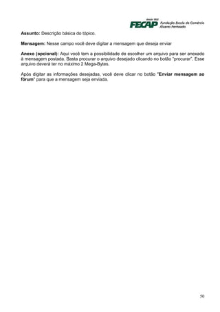 Assunto: Descrição básica do tópico.

Mensagem: Nesse campo você deve digitar a mensagem que deseja enviar

Anexo (opcional): Aqui você tem a possibilidade de escolher um arquivo para ser anexado
à mensagem postada. Basta procurar o arquivo desejado clicando no botão “procurar”. Esse
arquivo deverá ter no máximo 2 Mega-Bytes.

Após digitar as informações desejadas, você deve clicar no botão "Enviar mensagem ao
fórum" para que a mensagem seja enviada.




                                                                                     50
 