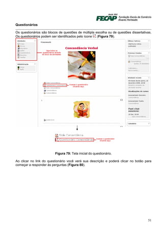 Questionários

Os questionários são blocos de questões de múltipla escolha ou de questões dissertativas.
Os questionários podem ser identificados pelo ícone  (Figura 79).




                         Figura 79: Tela inicial do questionário.

Ao clicar no link do questionário você verá sua descrição e poderá clicar no botão para
começar a responder às perguntas (Figura 80).




                                                                                      51
 