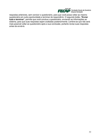 respostas anteriores, sem concluir o questionário, para que você possa voltar ao mesmo
questionário em outra oportunidade e terminar de respondê-lo. O segundo botão, "Enviar
tudo e terminar", permite que você conclua o questionário, enviando as informações ao
sistema, para que suas respostas sejam avaliadas posteriormente. Lembre-se que não será
mais possível voltar ao questionário após a sua conclusão, portanto revise suas respostas
antes de enviá-lo.




                                                                                        53
 