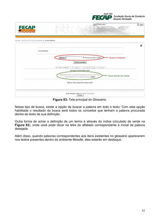Figura 83: Tela principal do Glossário.

Nesse tipo de busca, existe a opção de buscar a palavra em todo o texto. Com esta opção
habilitada o resultado da busca será todos os conceitos que tenham a palavra procurada
dentro do texto de sua definição.

Outra forma de achar a definição de um termo é através do índice (circulado de verde na
Figura 83), onde você pode clicar na letra do alfabeto correspondente à inicial da palavra
desejada.

Além disso, quando palavras correspondentes aos itens existentes no glossário aparecerem
nos textos presentes dentro do ambiente Moodle, eles estarão em destaque.




                                                                                       55
 